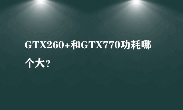 GTX260+和GTX770功耗哪个大?