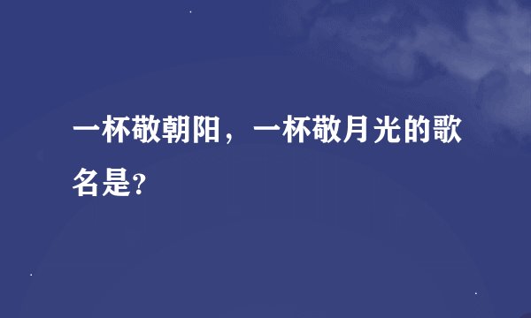 一杯敬朝阳，一杯敬月光的歌名是？