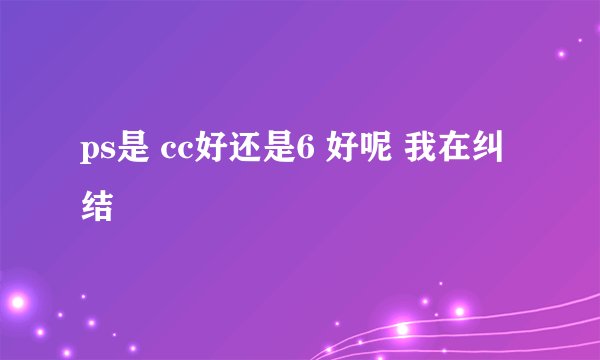 ps是 cc好还是6 好呢 我在纠结