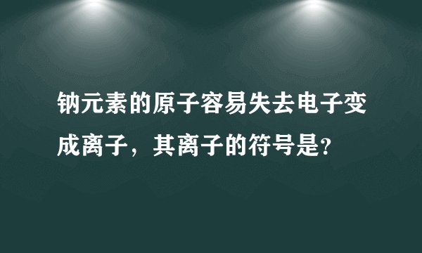 钠元素的原子容易失去电子变成离子，其离子的符号是？