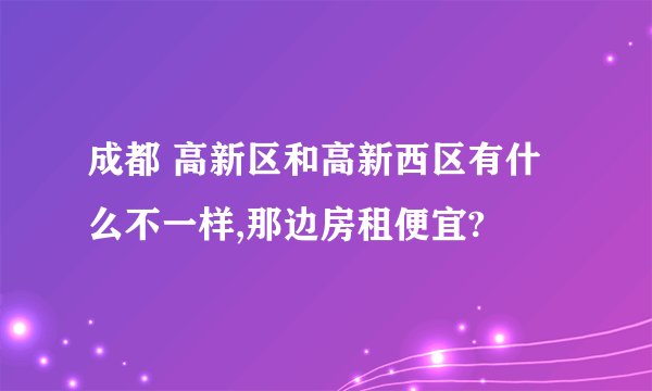 成都 高新区和高新西区有什么不一样,那边房租便宜?