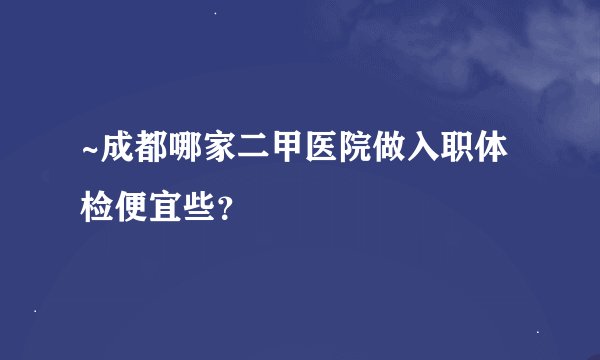 ~成都哪家二甲医院做入职体检便宜些？