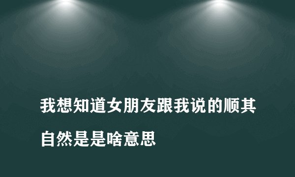 
我想知道女朋友跟我说的顺其自然是是啥意思

