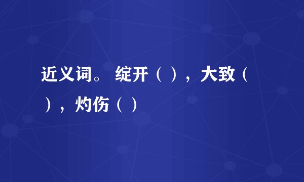 近义词。 绽开（），大致（），灼伤（）