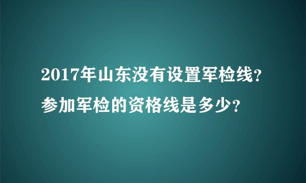 2017年山东没有设置军检线？参加军检的资格线是多少？