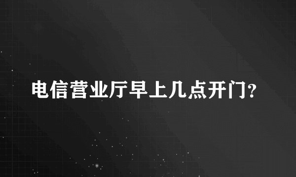 电信营业厅早上几点开门？