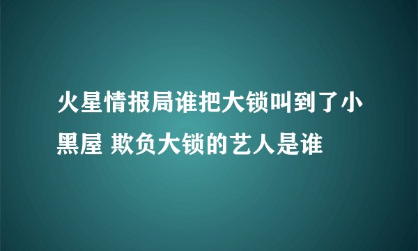 火星情报局谁把大锁叫到了小黑屋 欺负大锁的艺人是谁