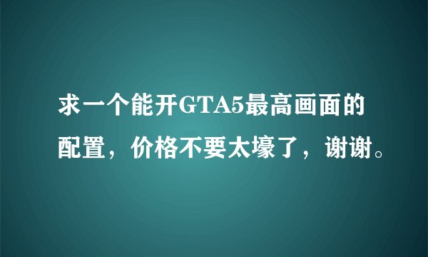 求一个能开GTA5最高画面的配置，价格不要太壕了，谢谢。