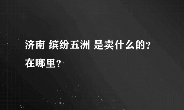 济南 缤纷五洲 是卖什么的？ 在哪里？