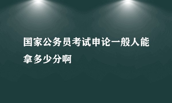 国家公务员考试申论一般人能拿多少分啊