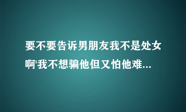 要不要告诉男朋友我不是处女啊'我不想骗他但又怕他难过'怎么办讲还是不讲'