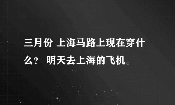 三月份 上海马路上现在穿什么？ 明天去上海的飞机。