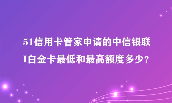 51信用卡管家申请的中信银联I白金卡最低和最高额度多少？