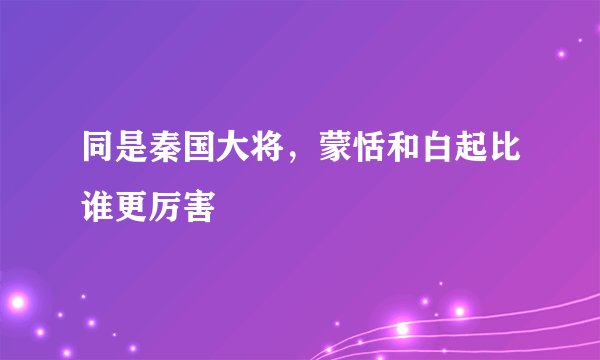 同是秦国大将，蒙恬和白起比谁更厉害