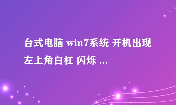 台式电脑 win7系统 开机出现左上角白杠 闪烁 一直进不了系统