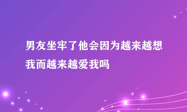 男友坐牢了他会因为越来越想我而越来越爱我吗