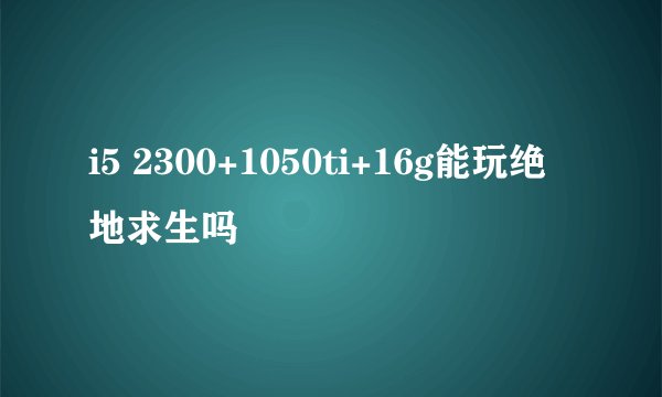 i5 2300+1050ti+16g能玩绝地求生吗