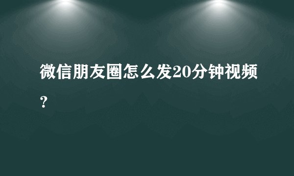 微信朋友圈怎么发20分钟视频？