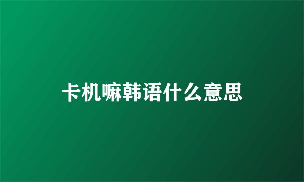 卡机嘛韩语什么意思
