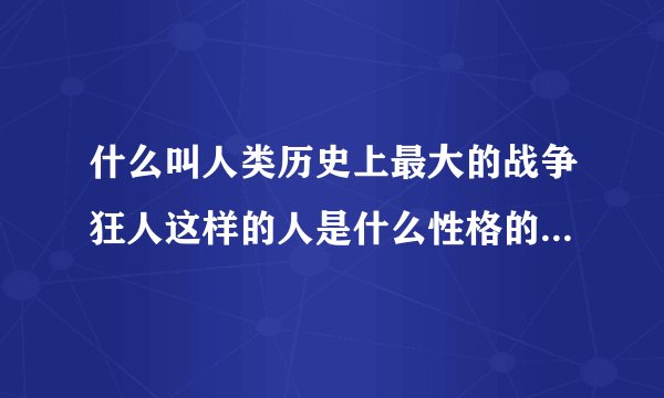 什么叫人类历史上最大的战争狂人这样的人是什么性格的人这样的性格体现了什么人生世间和宇宙道理
