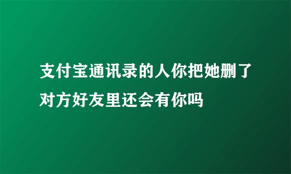 支付宝通讯录的人你把她删了对方好友里还会有你吗