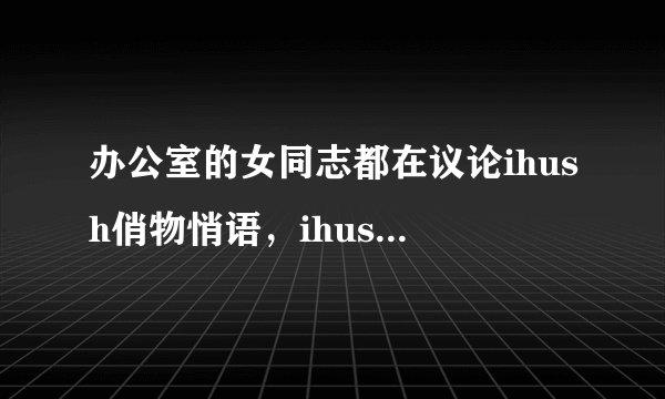 办公室的女同志都在议论ihush俏物悄语，ihush俏物悄语是什么啊？