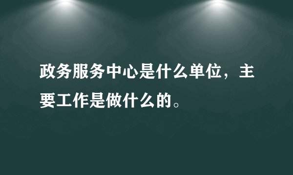 政务服务中心是什么单位，主要工作是做什么的。