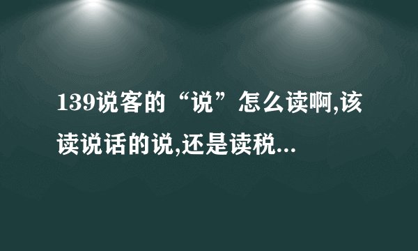 139说客的“说”怎么读啊,该读说话的说,还是读税这个音?