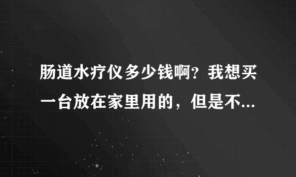 肠道水疗仪多少钱啊？我想买一台放在家里用的，但是不知道哪个品牌的好啊