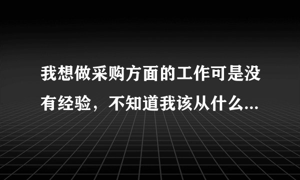 我想做采购方面的工作可是没有经验，不知道我该从什么做起最好！