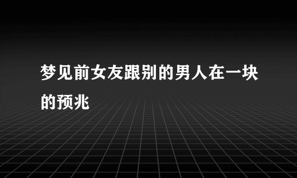梦见前女友跟别的男人在一块的预兆