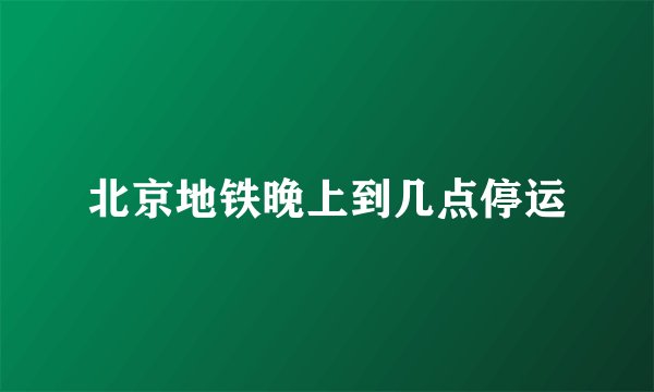 北京地铁晚上到几点停运