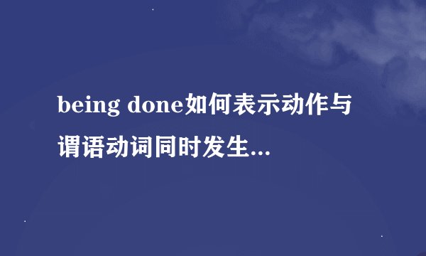 being done如何表示动作与谓语动词同时发生?能不能给我举个例子