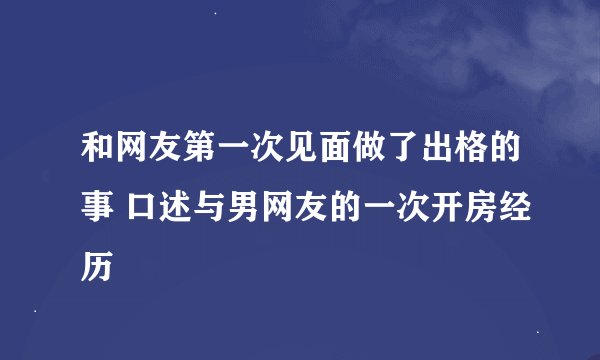和网友第一次见面做了出格的事 口述与男网友的一次开房经历