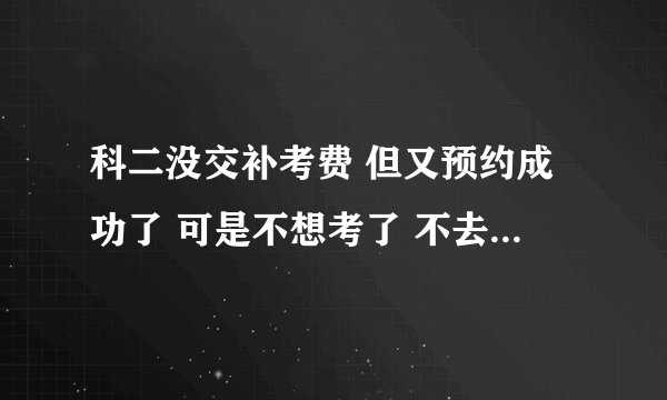 科二没交补考费 但又预约成功了 可是不想考了 不去考试有什么后果吗？