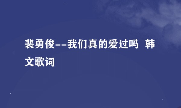 裴勇俊--我们真的爱过吗  韩文歌词