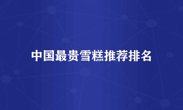 中国最贵雪糕推荐排名