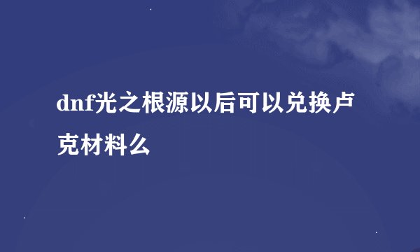 dnf光之根源以后可以兑换卢克材料么