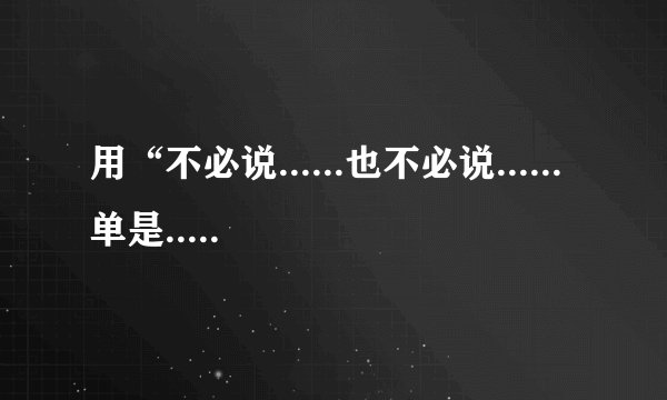 用“不必说......也不必说......单是......”写一段话