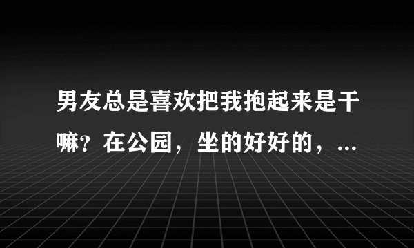 男友总是喜欢把我抱起来是干嘛？在公园，坐的好好的，就把我抱在他身上，还不让我下去，这是为什么