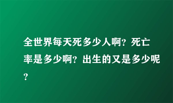 全世界每天死多少人啊？死亡率是多少啊？出生的又是多少呢？