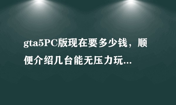 gta5PC版现在要多少钱，顺便介绍几台能无压力玩gta5最高配置的电脑，本人小白，不会看电脑配置