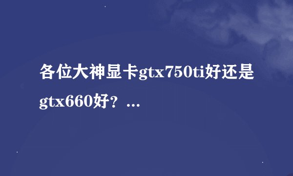 各位大神显卡gtx750ti好还是gtx660好？差距在哪里谢谢！
