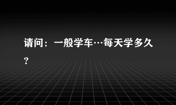 请问：一般学车…每天学多久？
