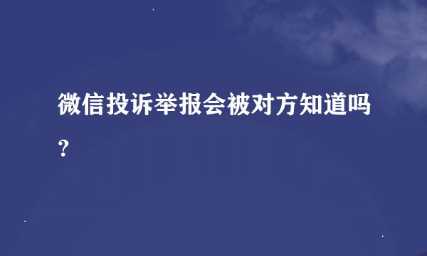 微信投诉举报会被对方知道吗？