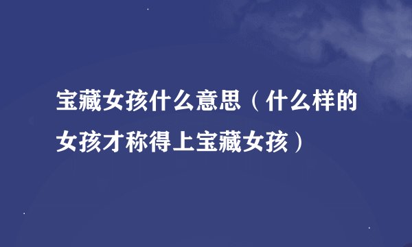 宝藏女孩什么意思（什么样的女孩才称得上宝藏女孩）