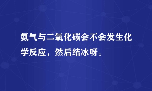 氨气与二氧化碳会不会发生化学反应，然后结冰呀。
