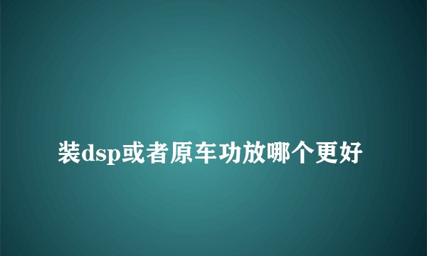 
装dsp或者原车功放哪个更好

