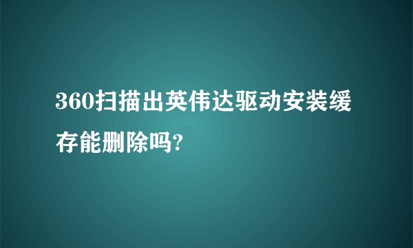 360扫描出英伟达驱动安装缓存能删除吗?
