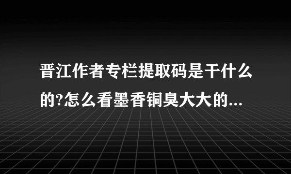 晋江作者专栏提取码是干什么的?怎么看墨香铜臭大大的作者专栏里面渣反的内容啊？有个提取码v17m